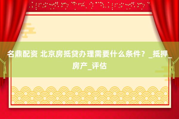 名鼎配资 北京房抵贷办理需要什么条件？_抵押_房产_评估