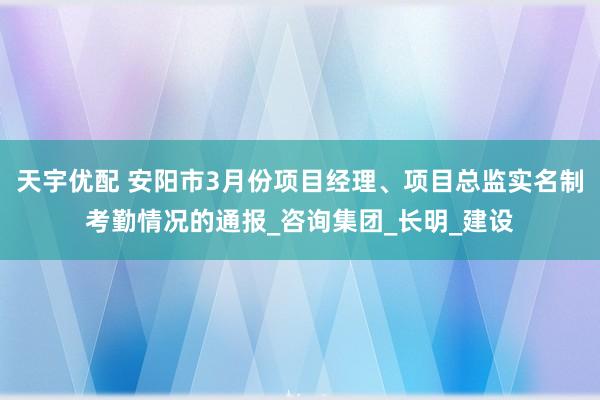 天宇优配 安阳市3月份项目经理、项目总监实名制考勤情况的通报_咨询集团_长明_建设