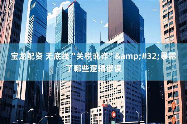 宝龙配资 无底线“关税讹诈”&#32;暴露了哪些逻辑谬误