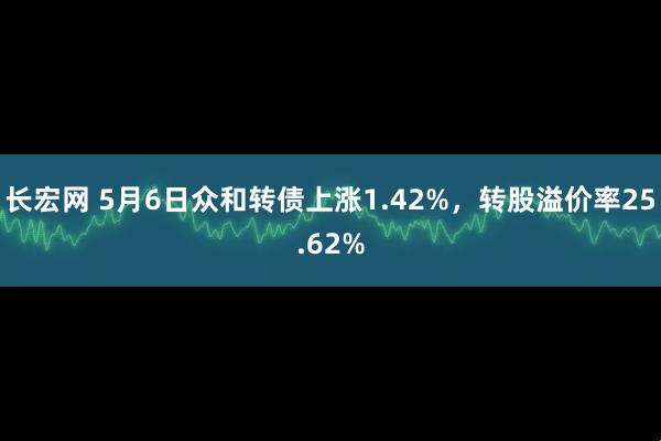 长宏网 5月6日众和转债上涨1.42%，转股溢价率25.62%