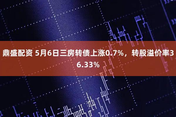 鼎盛配资 5月6日三房转债上涨0.7%，转股溢价率36.33%