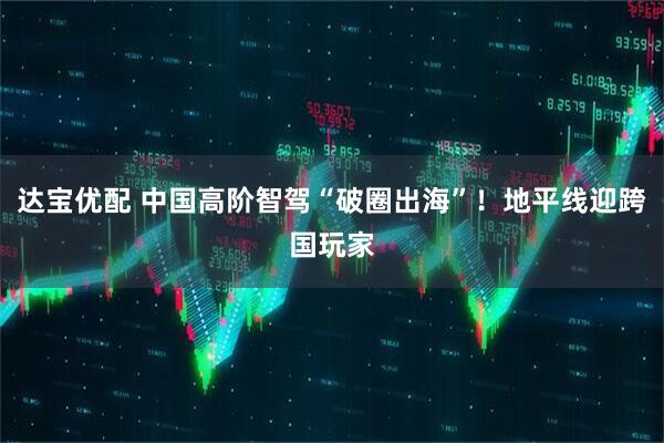 达宝优配 中国高阶智驾“破圈出海”！地平线迎跨国玩家