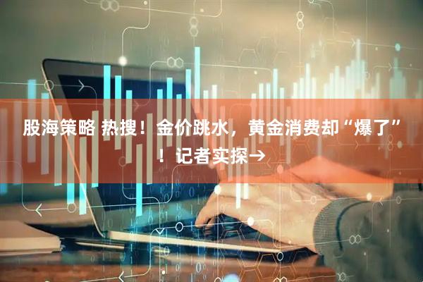 股海策略 热搜！金价跳水，黄金消费却“爆了”！记者实探→