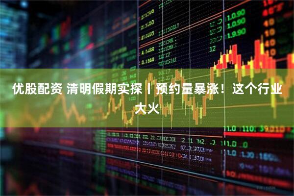 优股配资 清明假期实探丨预约量暴涨！这个行业大火