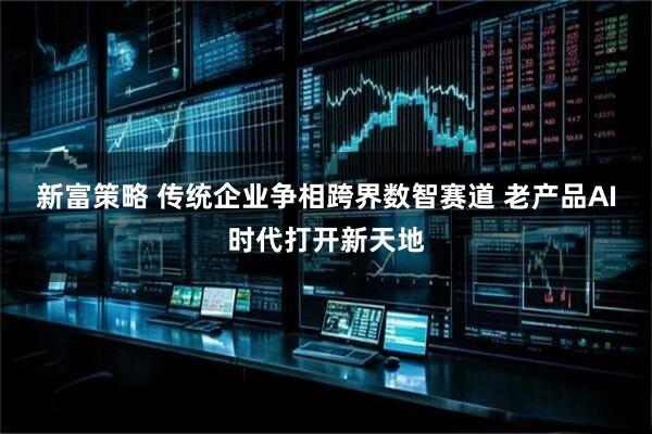 新富策略 传统企业争相跨界数智赛道 老产品AI时代打开新天地
