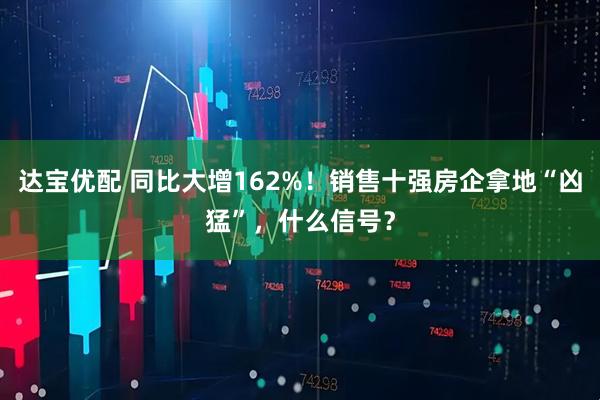 达宝优配 同比大增162%！销售十强房企拿地“凶猛”，什么信号？