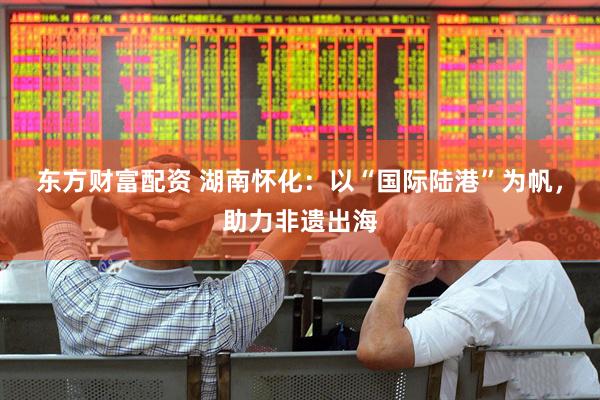 东方财富配资 湖南怀化：以“国际陆港”为帆，助力非遗出海