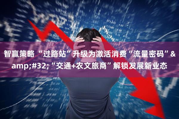 智赢策略 “过路站”升级为激活消费“流量密码”&#32;“交通+农文旅商”解锁发展新业态