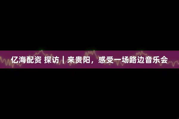亿海配资 探访｜来贵阳，感受一场路边音乐会