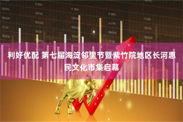 利好优配 第七届海淀邻里节暨紫竹院地区长河惠民文化市集启幕