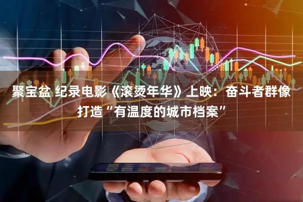 聚宝盆 纪录电影《滚烫年华》上映：奋斗者群像打造“有温度的城市档案”