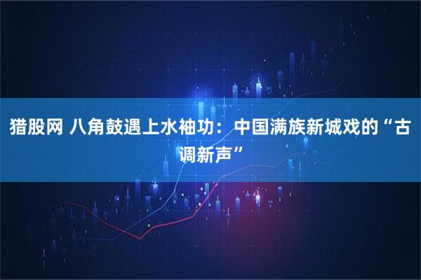 猎股网 八角鼓遇上水袖功：中国满族新城戏的“古调新声”