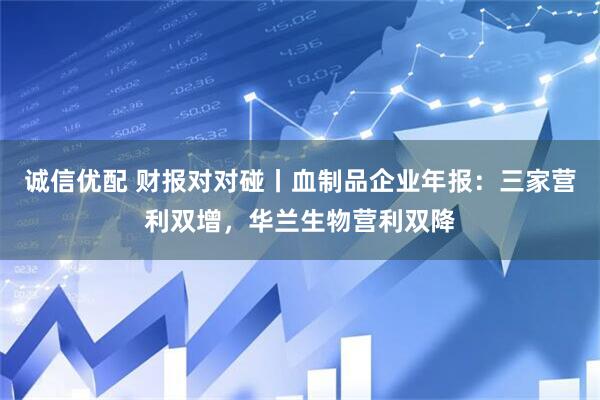诚信优配 财报对对碰丨血制品企业年报：三家营利双增，华兰生物营利双降