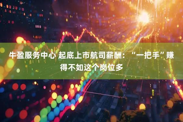 牛盈服务中心 起底上市航司薪酬：“一把手”赚得不如这个岗位多