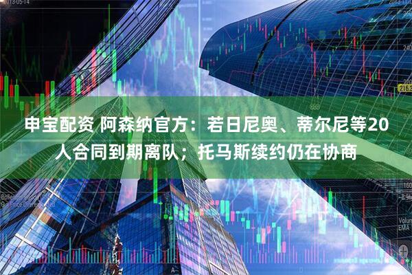 申宝配资 阿森纳官方：若日尼奥、蒂尔尼等20人合同到期离队；托马斯续约仍在协商