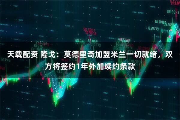 天载配资 隆戈：莫德里奇加盟米兰一切就绪，双方将签约1年外加续约条款