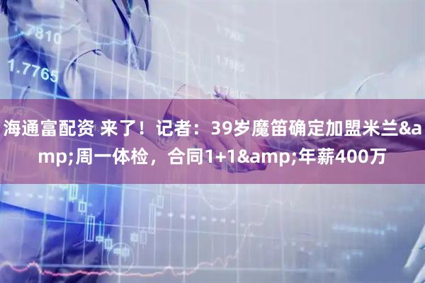海通富配资 来了！记者：39岁魔笛确定加盟米兰&周一体检，合同1+1&年薪400万