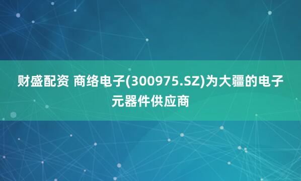 财盛配资 商络电子(300975.SZ)为大疆的电子元器件供应商