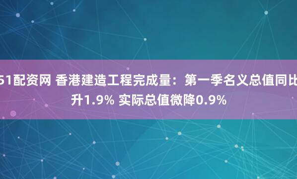 51配资网 香港建造工程完成量：第一季名义总值同比升1.9% 实际总值微降0.9%