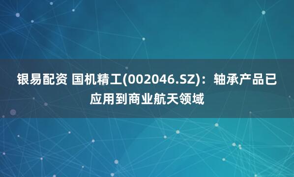 银易配资 国机精工(002046.SZ)：轴承产品已应用到商业航天领域