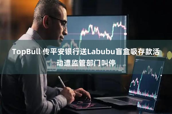 TopBull 传平安银行送Labubu盲盒吸存款活动遭监管部门叫停