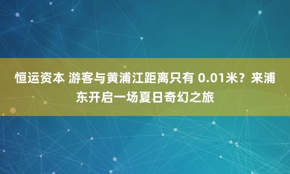 恒运资本 游客与黄浦江距离只有 0.01米？来浦东开启一场夏日奇幻之旅