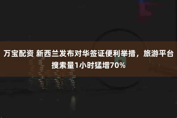 万宝配资 新西兰发布对华签证便利举措，旅游平台搜索量1小时猛增70%
