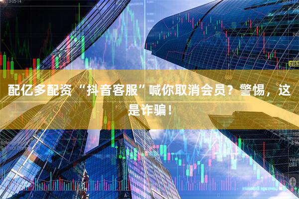 配亿多配资 “抖音客服”喊你取消会员？警惕，这是诈骗！