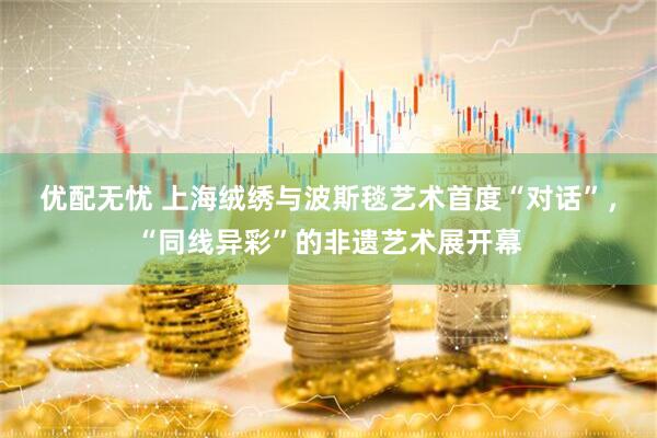 优配无忧 上海绒绣与波斯毯艺术首度“对话”，“同线异彩”的非遗艺术展开幕