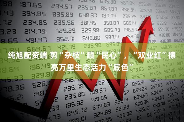 纯旭配资端 剪“杂枝”顺“民心”，“双业红”擦亮万里生态活力“底色”