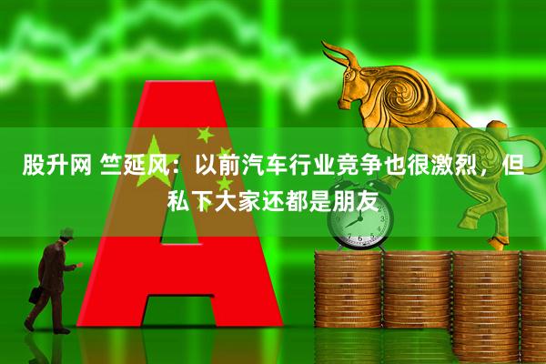 股升网 竺延风：以前汽车行业竞争也很激烈，但私下大家还都是朋友