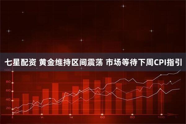 七星配资 黄金维持区间震荡 市场等待下周CPI指引