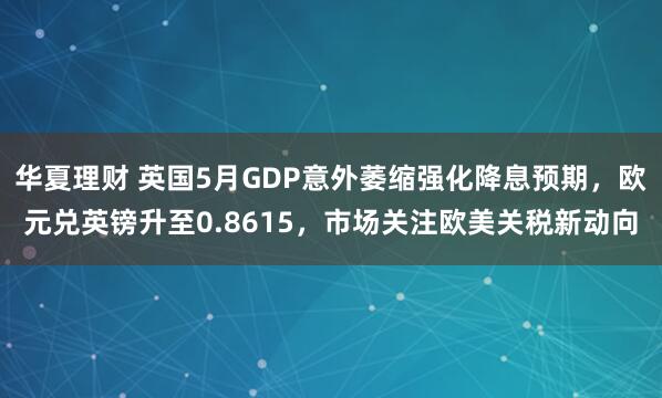 华夏理财 英国5月GDP意外萎缩强化降息预期，欧元兑英镑升至0.8615，市场关注欧美关税新动向
