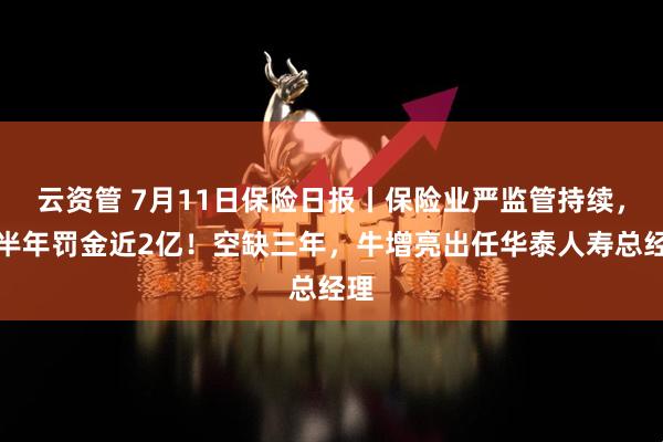 云资管 7月11日保险日报丨保险业严监管持续，上半年罚金近2亿！空缺三年，牛增亮出任华泰人寿总经理
