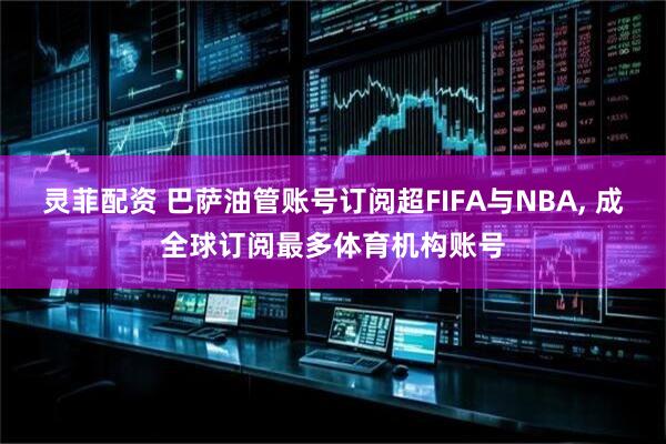 灵菲配资 巴萨油管账号订阅超FIFA与NBA, 成全球订阅最多体育机构账号