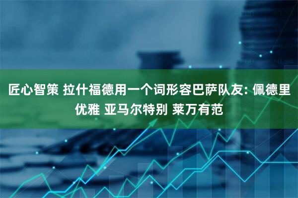匠心智策 拉什福德用一个词形容巴萨队友: 佩德里优雅 亚马尔特别 莱万有范