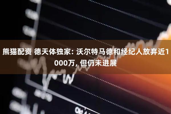 熊猫配资 德天体独家: 沃尔特马德和经纪人放弃近1000万, 但仍未进展