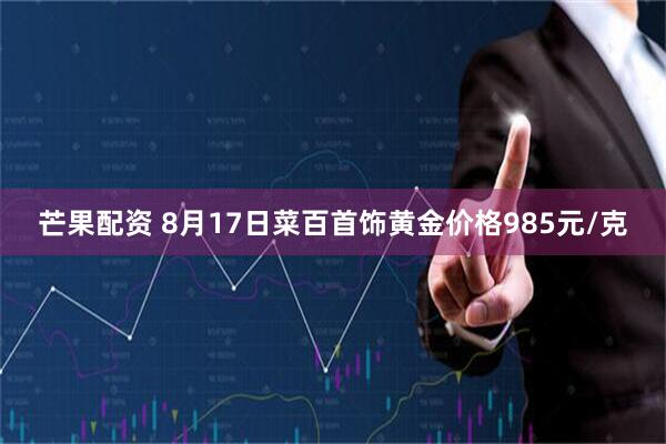 芒果配资 8月17日菜百首饰黄金价格985元/克