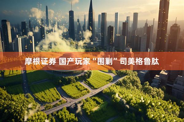 摩根证券 国产玩家“围剿”司美格鲁肽