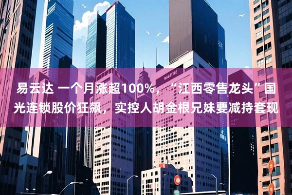 易云达 一个月涨超100%，“江西零售龙头”国光连锁股价狂飙，实控人胡金根兄妹要减持套现
