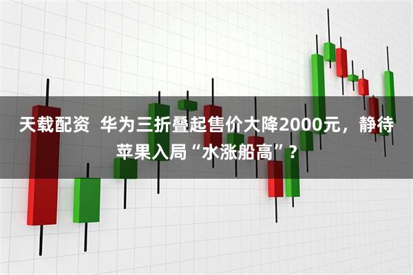 天载配资  华为三折叠起售价大降2000元，静待苹果入局“水涨船高”？