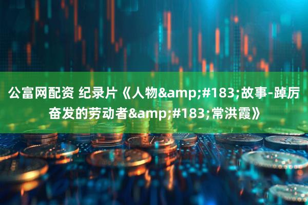 公富网配资 纪录片《人物&#183;故事-踔厉奋发的劳动者&#183;常洪霞》