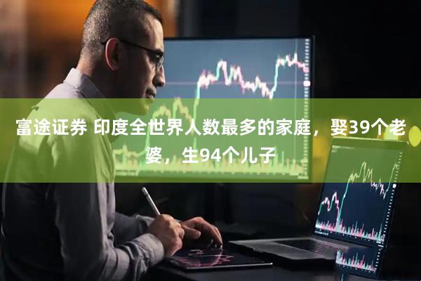 富途证券 印度全世界人数最多的家庭，娶39个老婆，生94个儿子