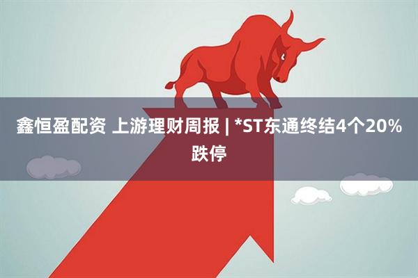 鑫恒盈配资 上游理财周报 | *ST东通终结4个20%跌停