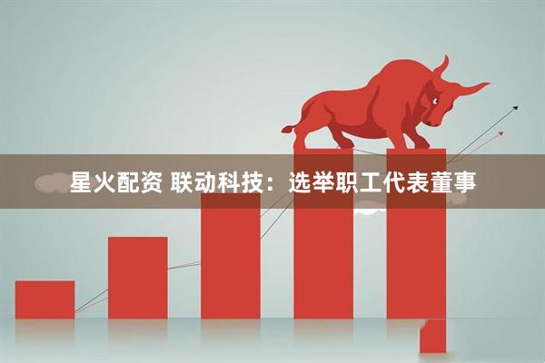 星火配资 联动科技：选举职工代表董事
