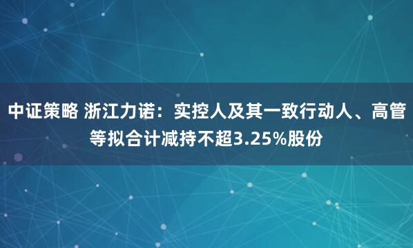 中证策略 浙江力诺：实控人及其一致行动人、高管等拟合计减持不超3.25%股份