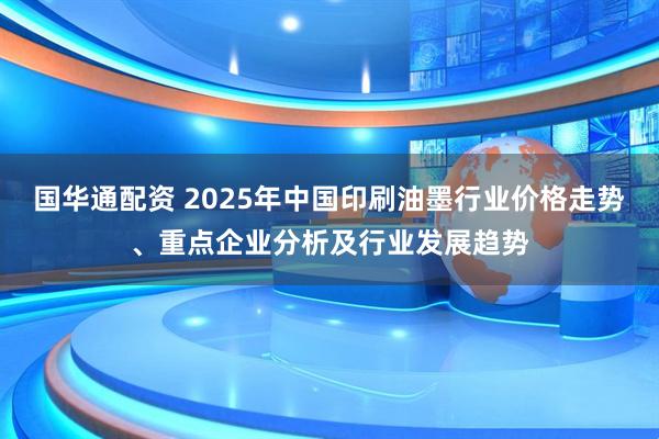 国华通配资 2025年中国印刷油墨行业价格走势、重点企业分析及行业发展趋势