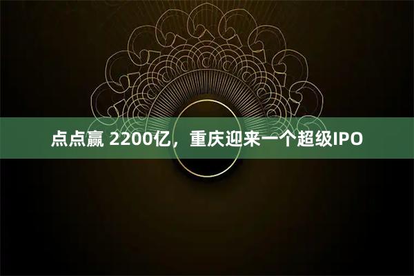 点点赢 2200亿，重庆迎来一个超级IPO