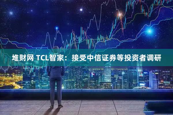 堆财网 TCL智家：接受中信证券等投资者调研