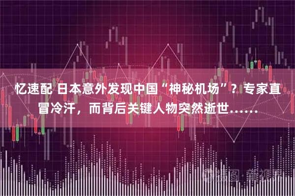 忆速配 日本意外发现中国“神秘机场”？专家直冒冷汗，而背后关键人物突然逝世……